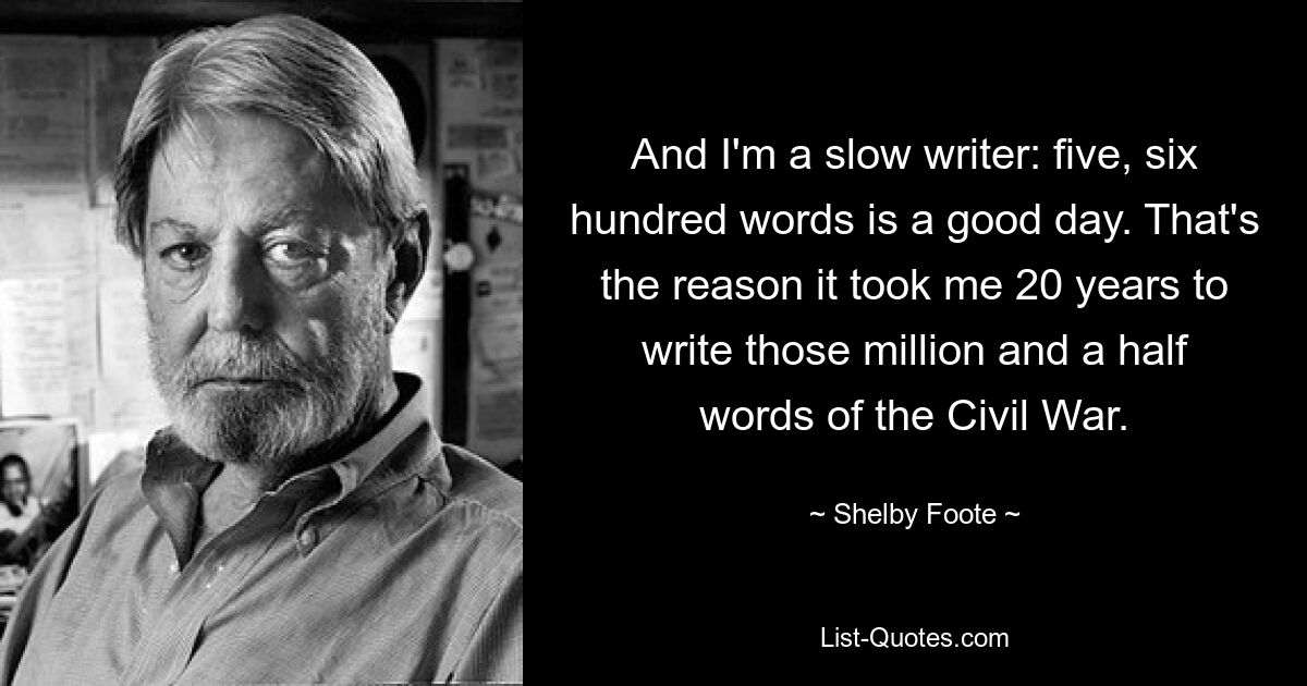 And I'm a slow writer: five, six hundred words is a good day. That's the reason it took me 20 years to write those million and a half words of the Civil War. — © Shelby Foote