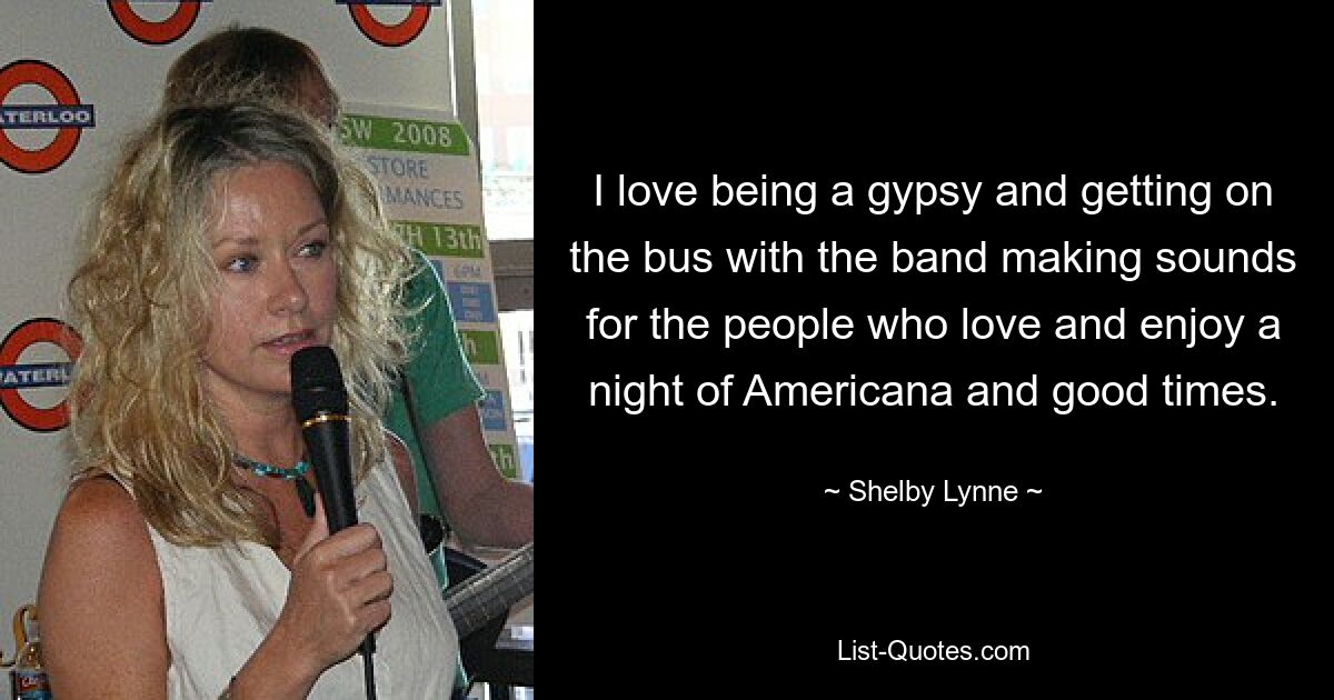 I love being a gypsy and getting on the bus with the band making sounds for the people who love and enjoy a night of Americana and good times. — © Shelby Lynne