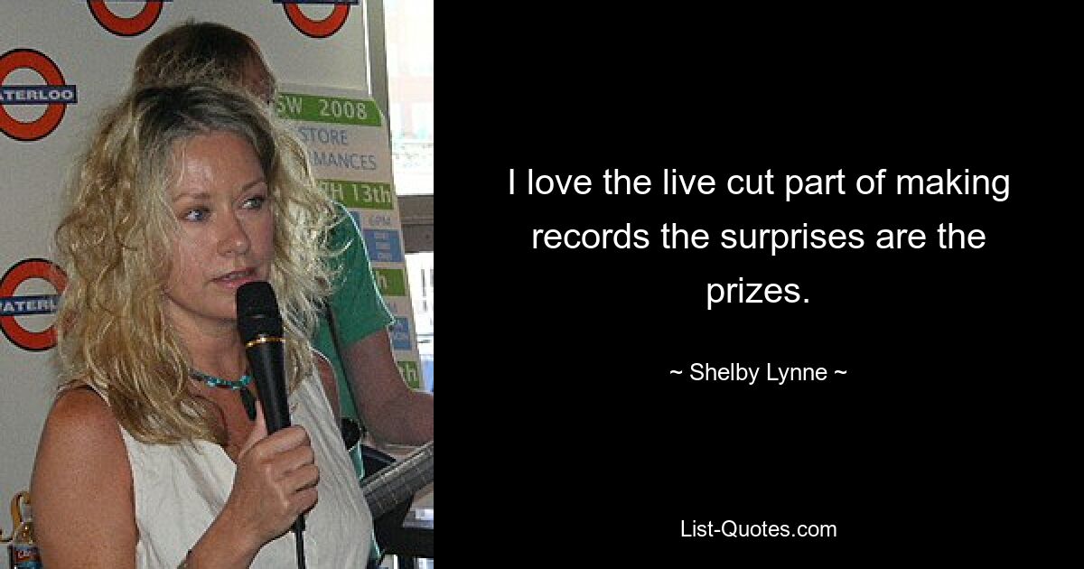 I love the live cut part of making records the surprises are the prizes. — © Shelby Lynne