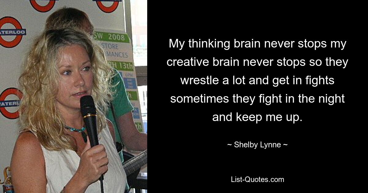 My thinking brain never stops my creative brain never stops so they wrestle a lot and get in fights sometimes they fight in the night and keep me up. — © Shelby Lynne