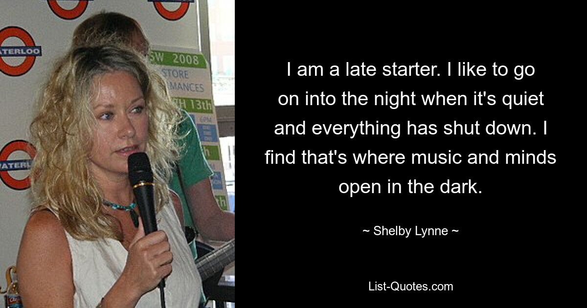 I am a late starter. I like to go on into the night when it's quiet and everything has shut down. I find that's where music and minds open in the dark. — © Shelby Lynne