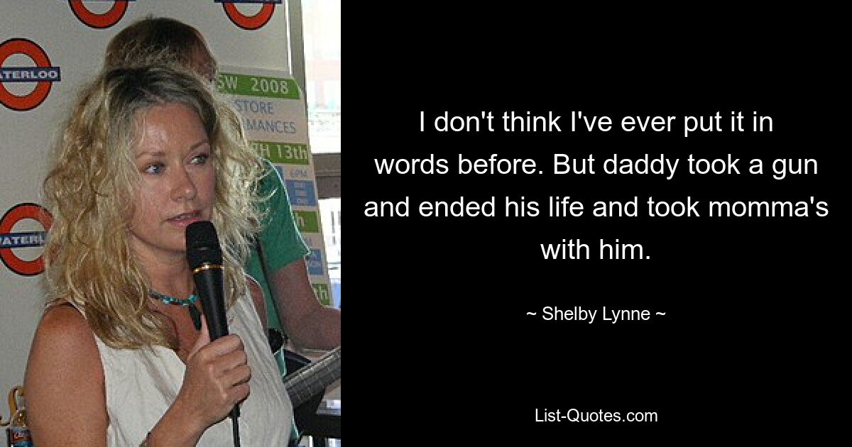 I don't think I've ever put it in words before. But daddy took a gun and ended his life and took momma's with him. — © Shelby Lynne