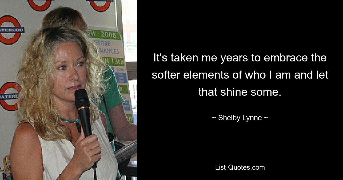 It's taken me years to embrace the softer elements of who I am and let that shine some. — © Shelby Lynne