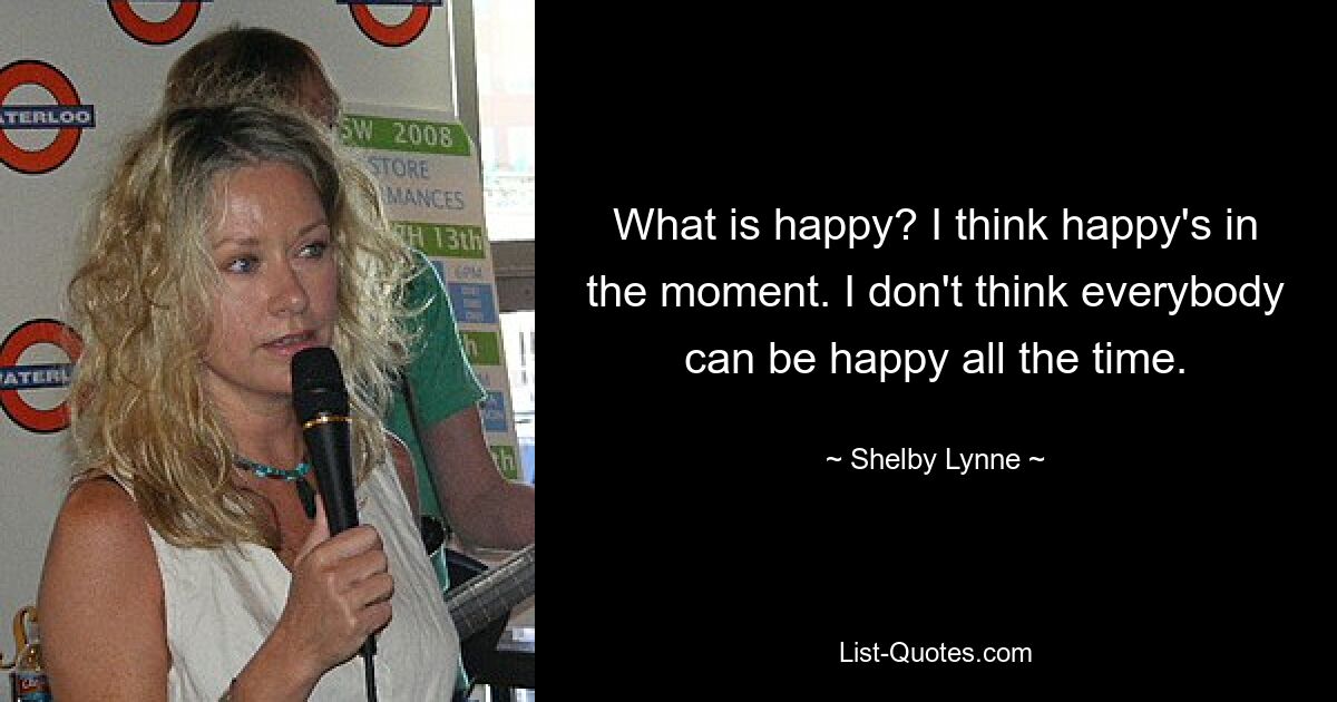 What is happy? I think happy's in the moment. I don't think everybody can be happy all the time. — © Shelby Lynne