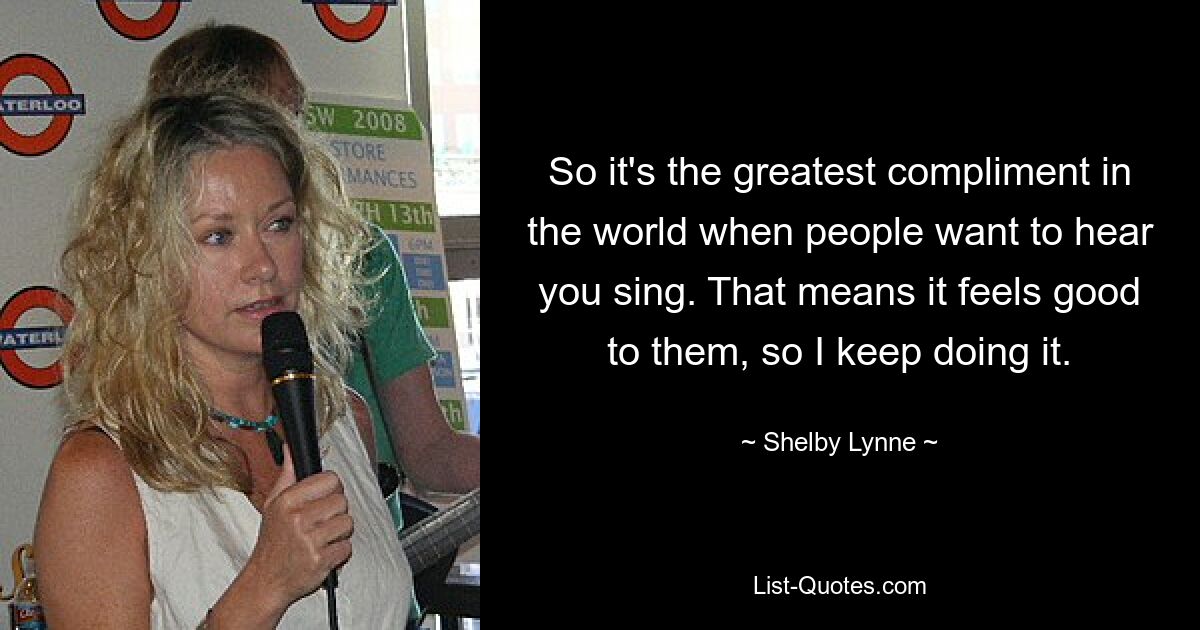 So it's the greatest compliment in the world when people want to hear you sing. That means it feels good to them, so I keep doing it. — © Shelby Lynne