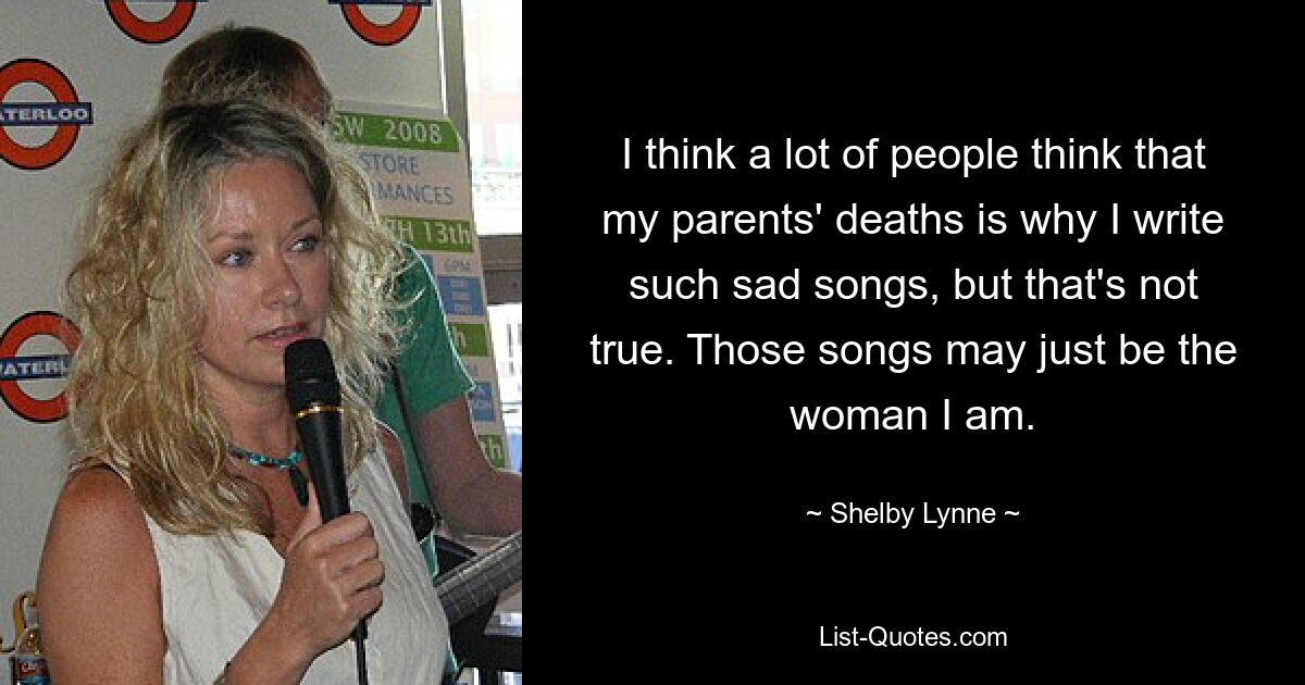 I think a lot of people think that my parents' deaths is why I write such sad songs, but that's not true. Those songs may just be the woman I am. — © Shelby Lynne