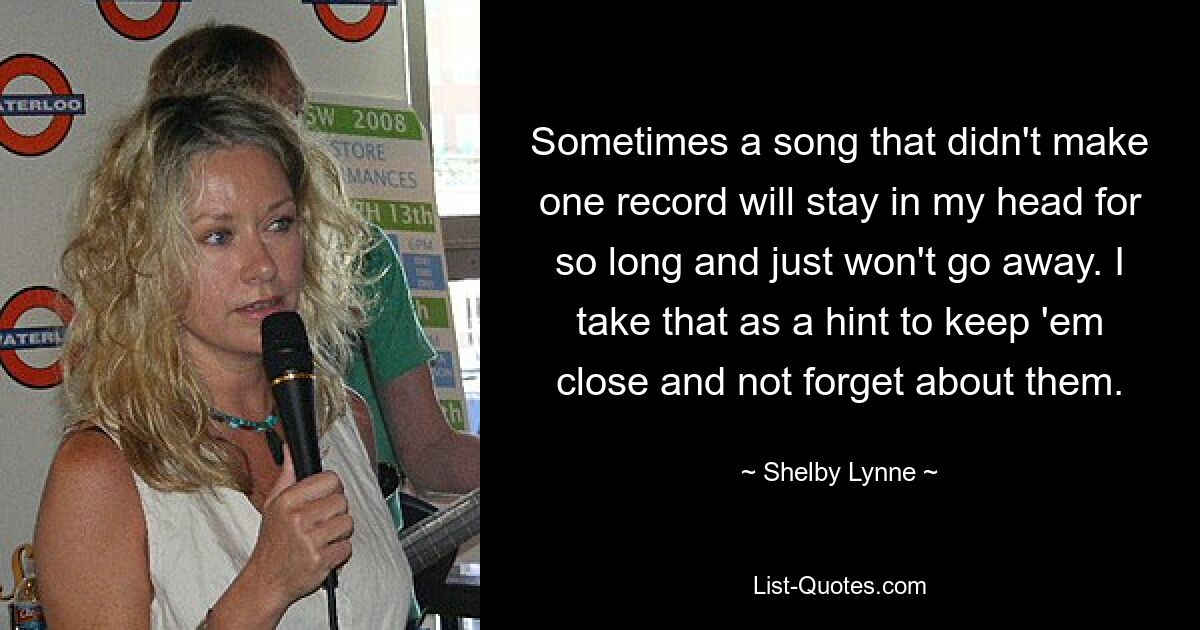 Sometimes a song that didn't make one record will stay in my head for so long and just won't go away. I take that as a hint to keep 'em close and not forget about them. — © Shelby Lynne