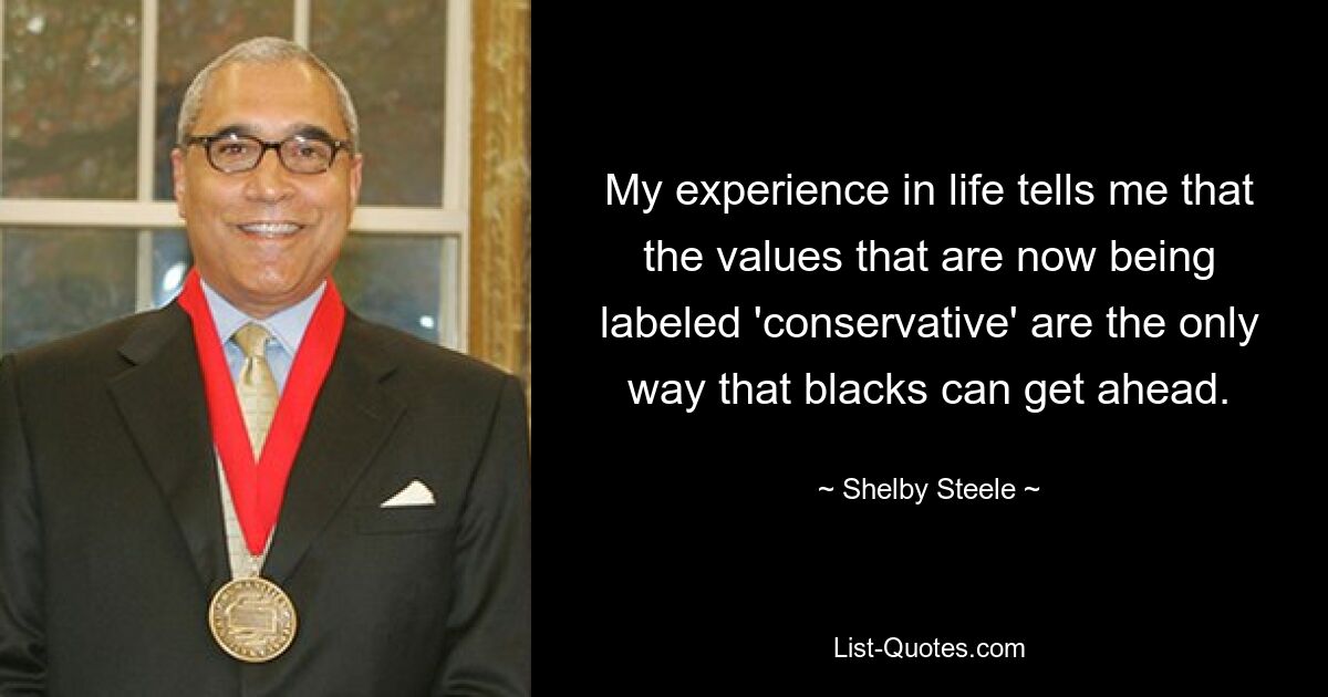 My experience in life tells me that the values that are now being labeled 'conservative' are the only way that blacks can get ahead. — © Shelby Steele