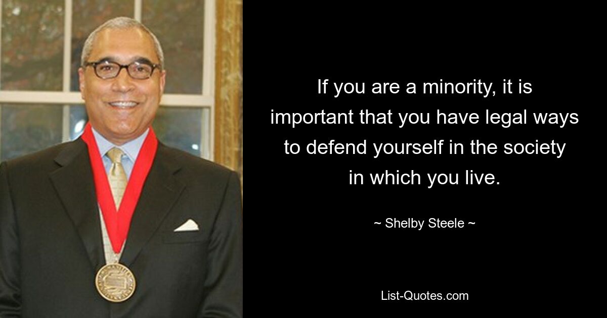 If you are a minority, it is important that you have legal ways to defend yourself in the society in which you live. — © Shelby Steele