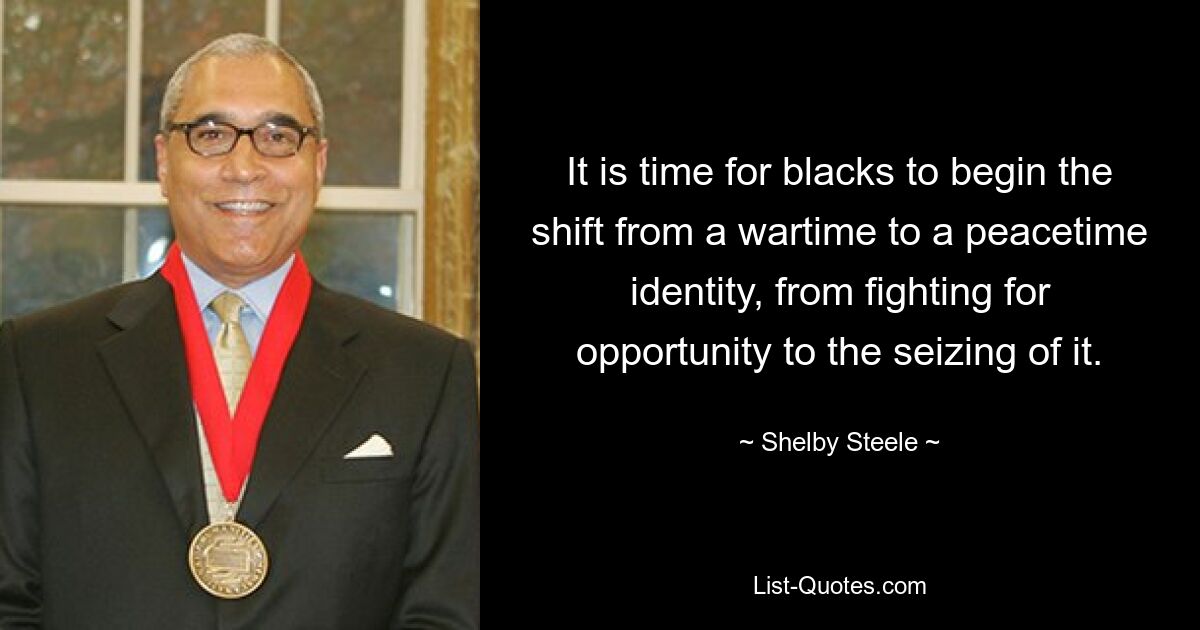 It is time for blacks to begin the shift from a wartime to a peacetime identity, from fighting for opportunity to the seizing of it. — © Shelby Steele