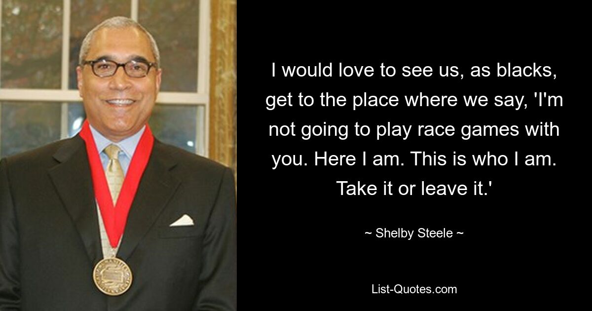 I would love to see us, as blacks, get to the place where we say, 'I'm not going to play race games with you. Here I am. This is who I am. Take it or leave it.' — © Shelby Steele