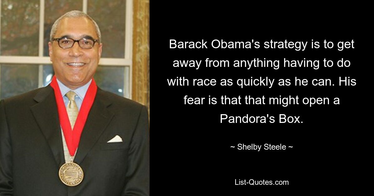 Barack Obama's strategy is to get away from anything having to do with race as quickly as he can. His fear is that that might open a Pandora's Box. — © Shelby Steele