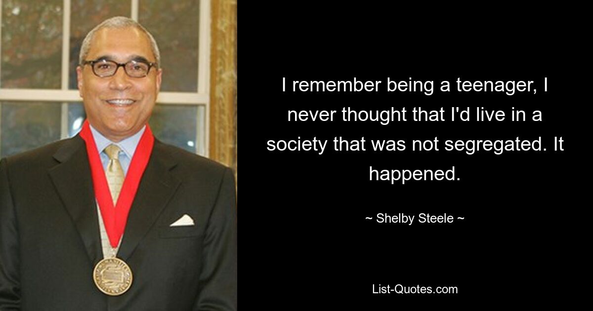 I remember being a teenager, I never thought that I'd live in a society that was not segregated. It happened. — © Shelby Steele