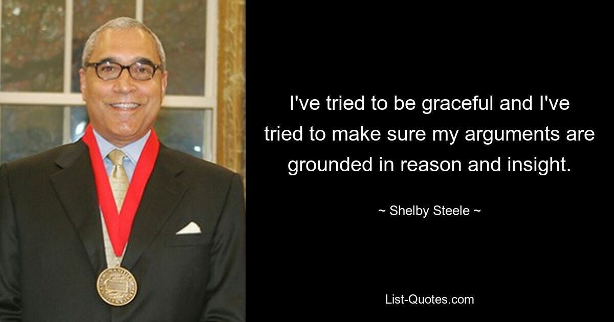 I've tried to be graceful and I've tried to make sure my arguments are grounded in reason and insight. — © Shelby Steele