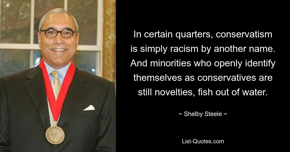 In certain quarters, conservatism is simply racism by another name. And minorities who openly identify themselves as conservatives are still novelties, fish out of water. — © Shelby Steele