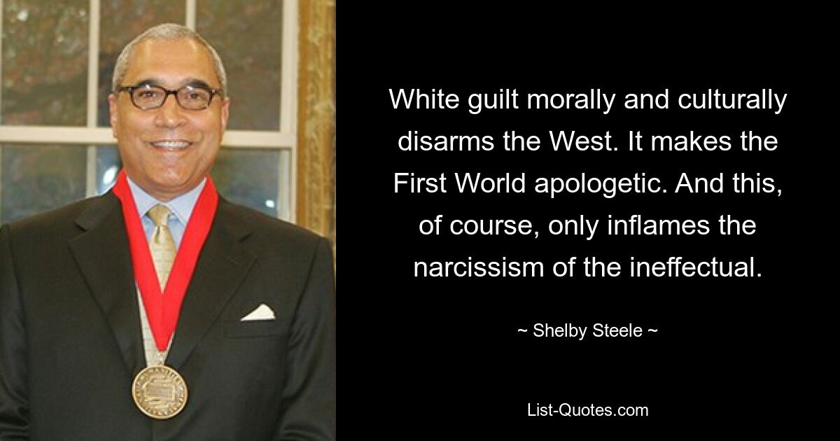 White guilt morally and culturally disarms the West. It makes the First World apologetic. And this, of course, only inflames the narcissism of the ineffectual. — © Shelby Steele