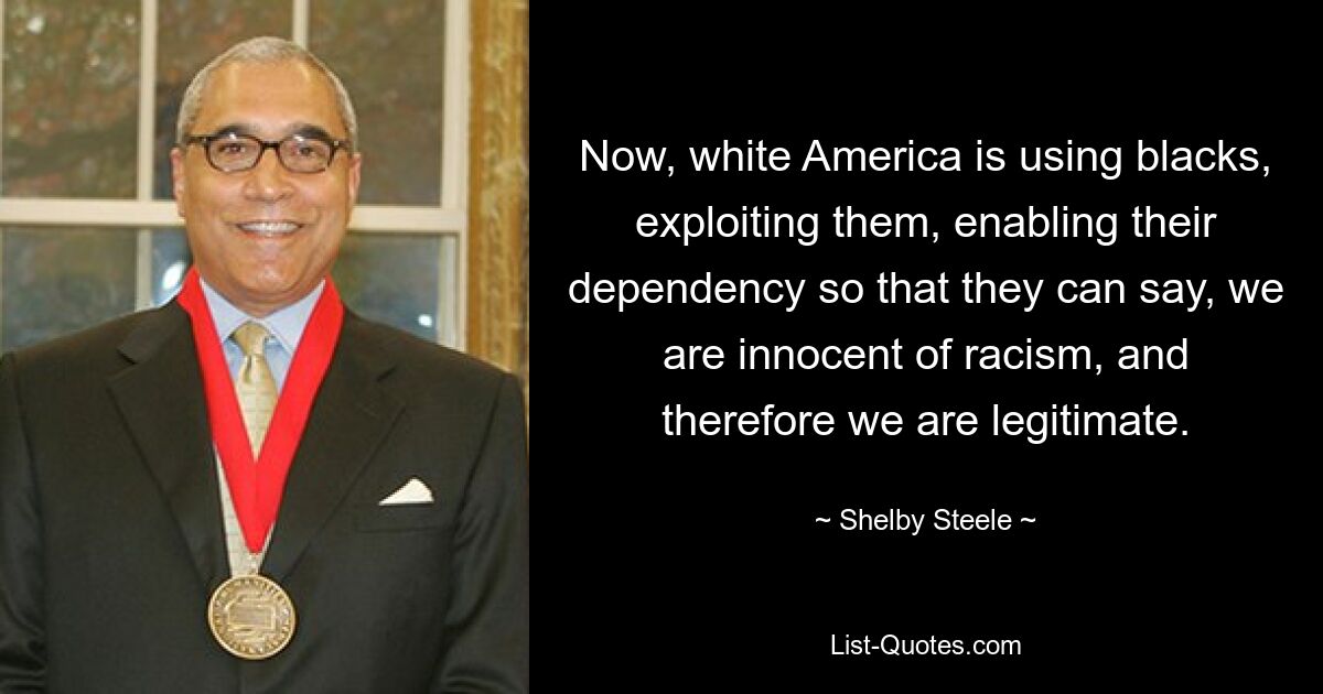 Now, white America is using blacks, exploiting them, enabling their dependency so that they can say, we are innocent of racism, and therefore we are legitimate. — © Shelby Steele