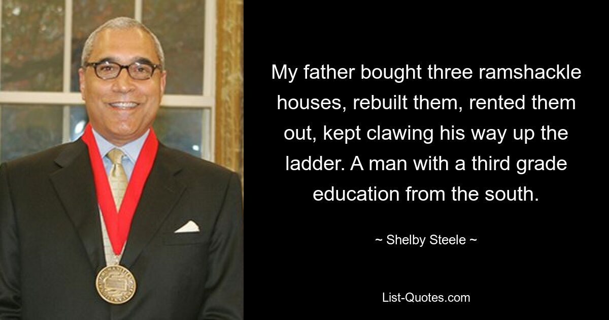 My father bought three ramshackle houses, rebuilt them, rented them out, kept clawing his way up the ladder. A man with a third grade education from the south. — © Shelby Steele