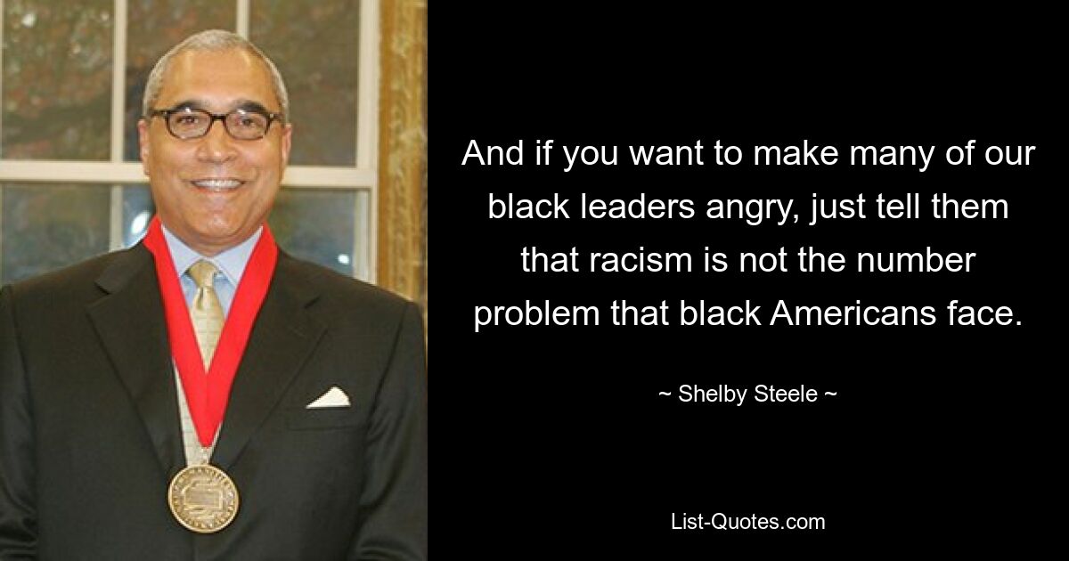 And if you want to make many of our black leaders angry, just tell them that racism is not the number problem that black Americans face. — © Shelby Steele