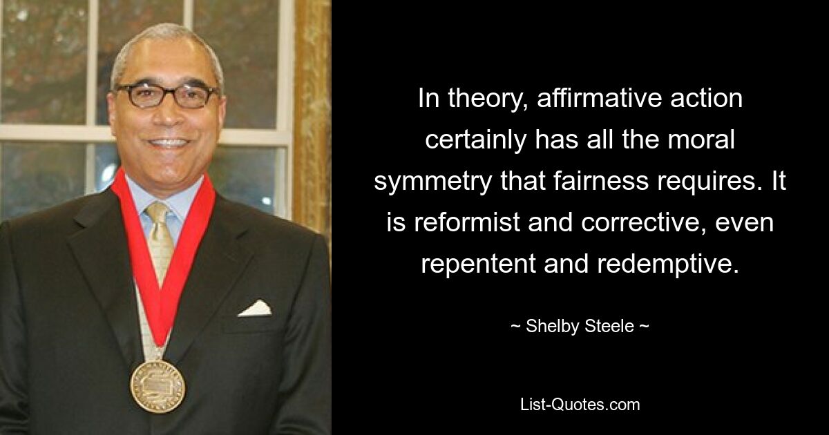 In theory, affirmative action certainly has all the moral symmetry that fairness requires. It is reformist and corrective, even repentent and redemptive. — © Shelby Steele