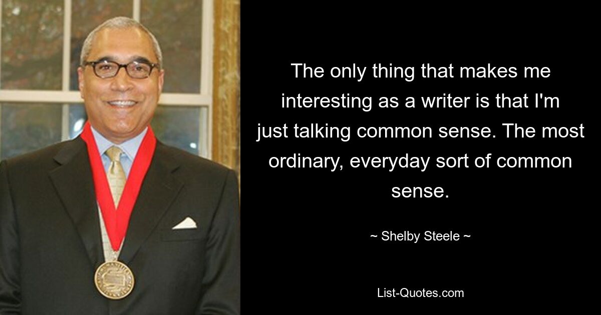 The only thing that makes me interesting as a writer is that I'm just talking common sense. The most ordinary, everyday sort of common sense. — © Shelby Steele