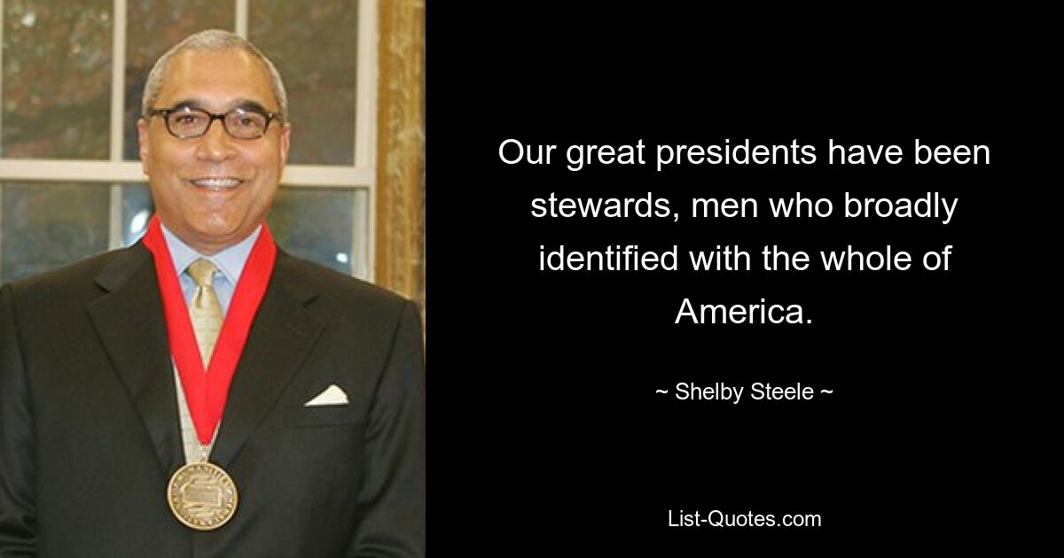 Our great presidents have been stewards, men who broadly identified with the whole of America. — © Shelby Steele