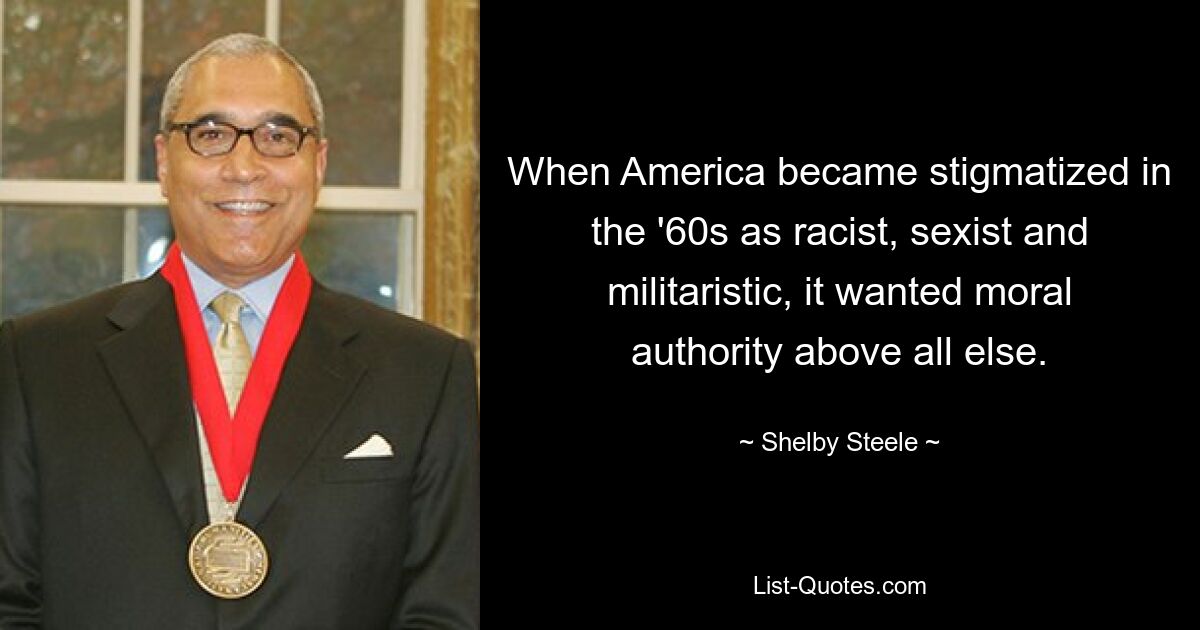 When America became stigmatized in the '60s as racist, sexist and militaristic, it wanted moral authority above all else. — © Shelby Steele