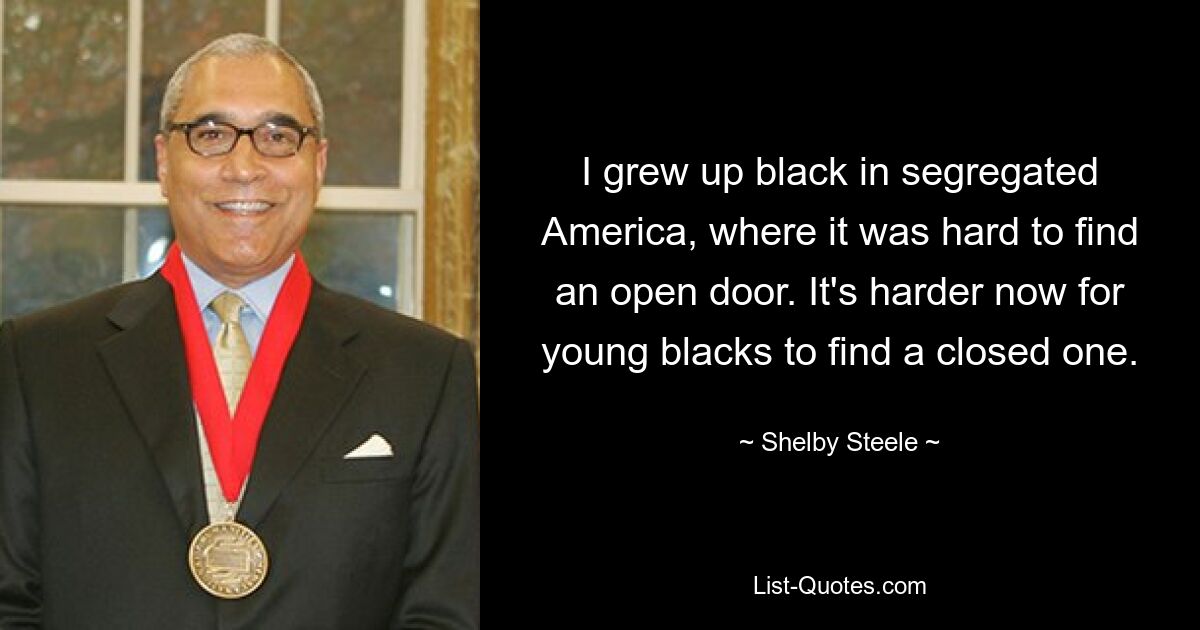 I grew up black in segregated America, where it was hard to find an open door. It's harder now for young blacks to find a closed one. — © Shelby Steele