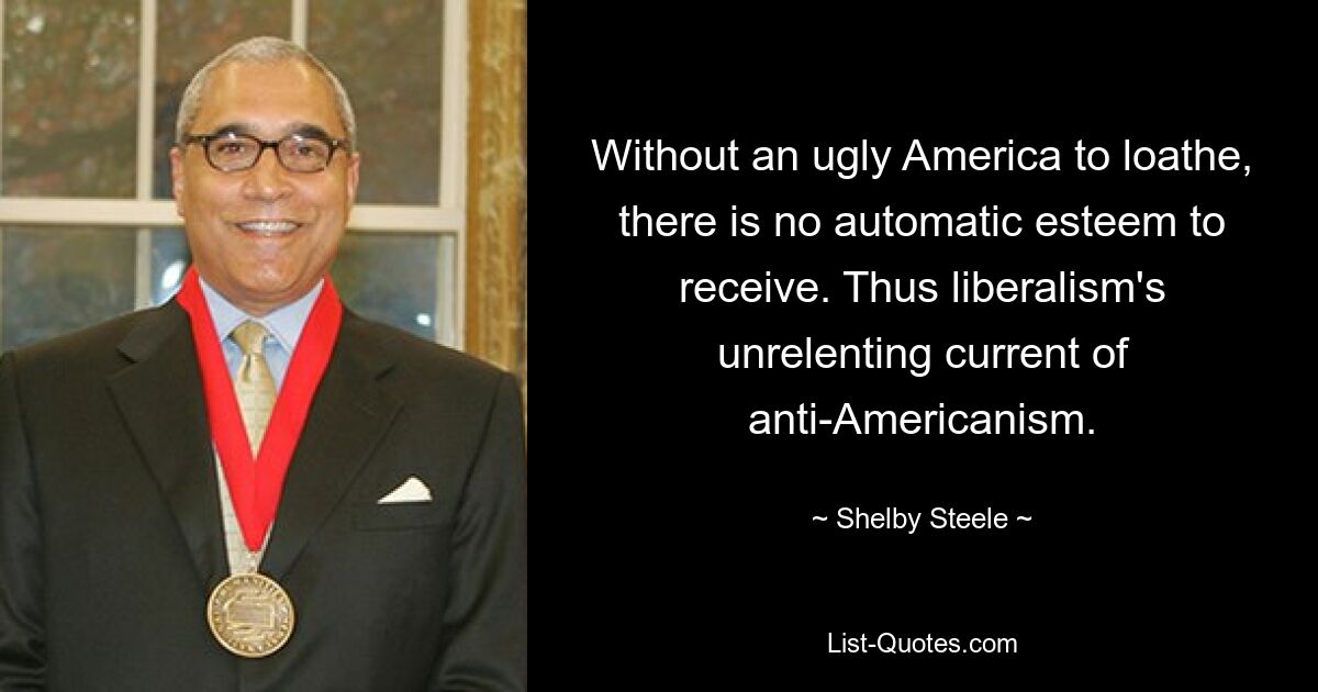 Without an ugly America to loathe, there is no automatic esteem to receive. Thus liberalism's unrelenting current of anti-Americanism. — © Shelby Steele