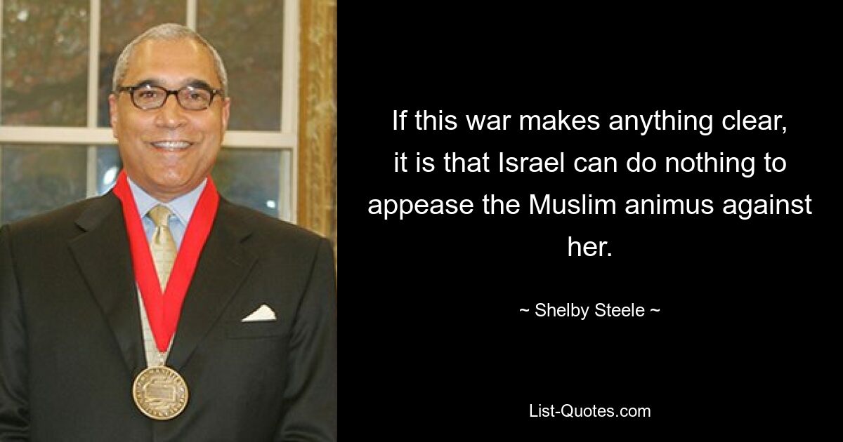 If this war makes anything clear, it is that Israel can do nothing to appease the Muslim animus against her. — © Shelby Steele