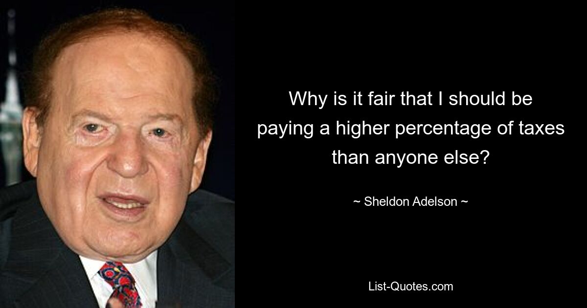 Why is it fair that I should be paying a higher percentage of taxes than anyone else? — © Sheldon Adelson