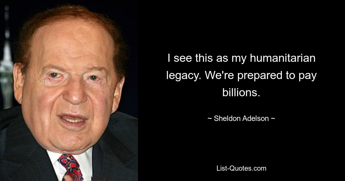 I see this as my humanitarian legacy. We're prepared to pay billions. — © Sheldon Adelson