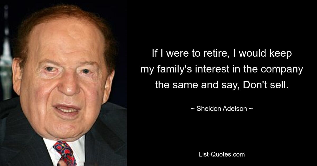 If I were to retire, I would keep my family's interest in the company the same and say, Don't sell. — © Sheldon Adelson