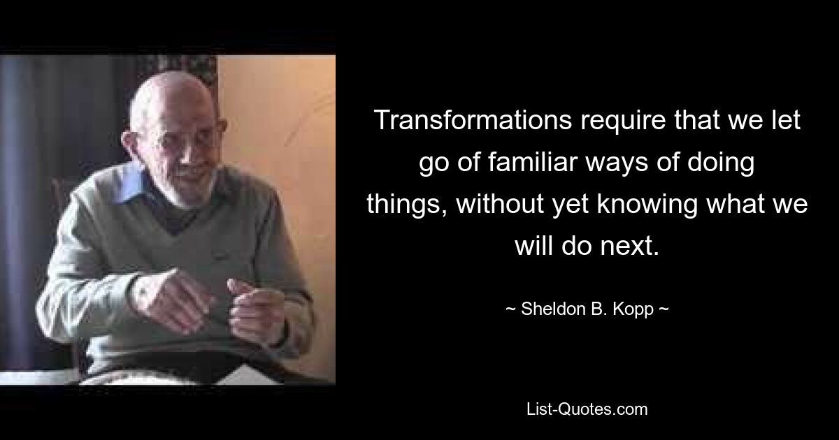 Transformations require that we let go of familiar ways of doing things, without yet knowing what we will do next. — © Sheldon B. Kopp