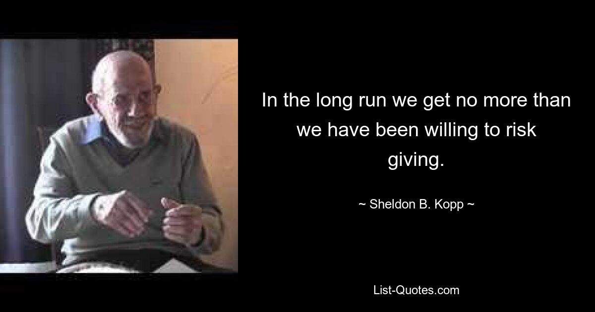 In the long run we get no more than we have been willing to risk giving. — © Sheldon B. Kopp