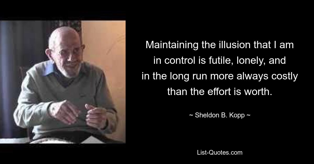 Maintaining the illusion that I am in control is futile, lonely, and in the long run more always costly than the effort is worth. — © Sheldon B. Kopp