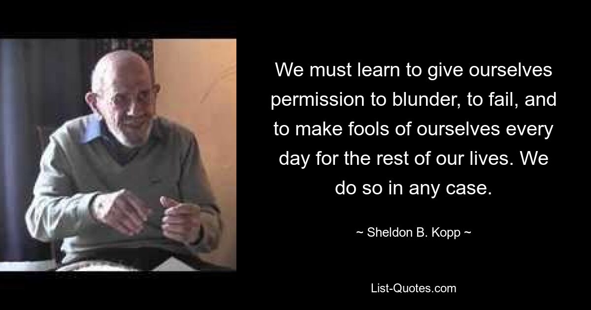 We must learn to give ourselves permission to blunder, to fail, and to make fools of ourselves every day for the rest of our lives. We do so in any case. — © Sheldon B. Kopp