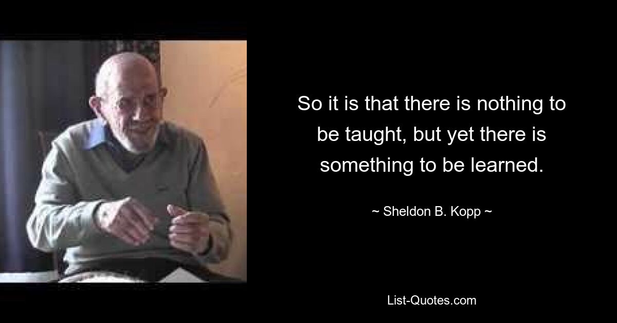 So it is that there is nothing to be taught, but yet there is something to be learned. — © Sheldon B. Kopp