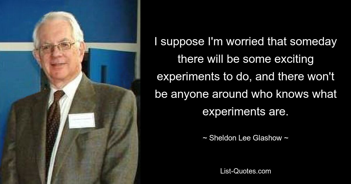 Полагаю, я беспокоюсь, что когда-нибудь будут проведены какие-нибудь увлекательные эксперименты, и вокруг не будет никого, кто знал бы, что такое эксперименты. — © Шелдон Ли Глэшоу 