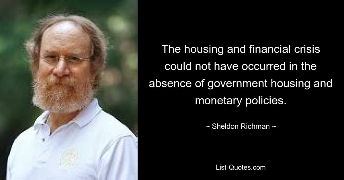 The housing and financial crisis could not have occurred in the absence of government housing and monetary policies. — © Sheldon Richman