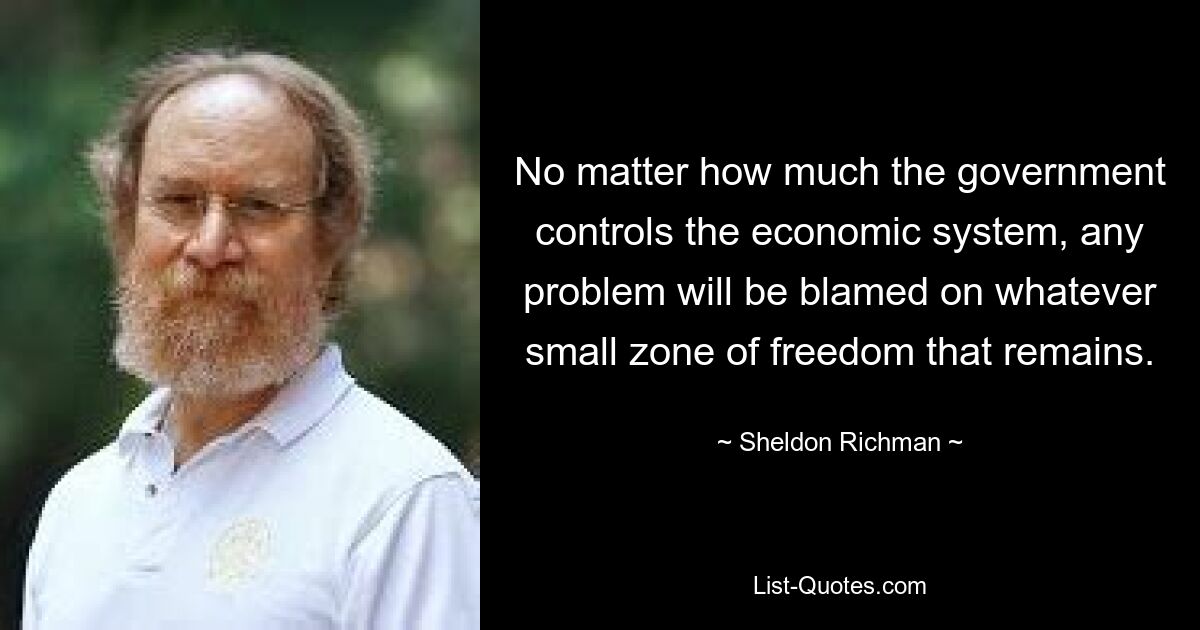 No matter how much the government controls the economic system, any problem will be blamed on whatever small zone of freedom that remains. — © Sheldon Richman