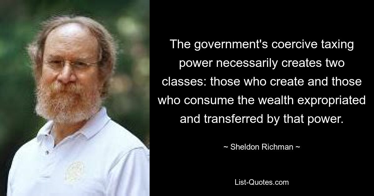 Die Zwangsbesteuerung der Regierung schafft notwendigerweise zwei Klassen: diejenigen, die den durch diese Macht enteigneten und übertragenen Reichtum schaffen, und diejenigen, die ihn konsumieren. — © Sheldon Richman 