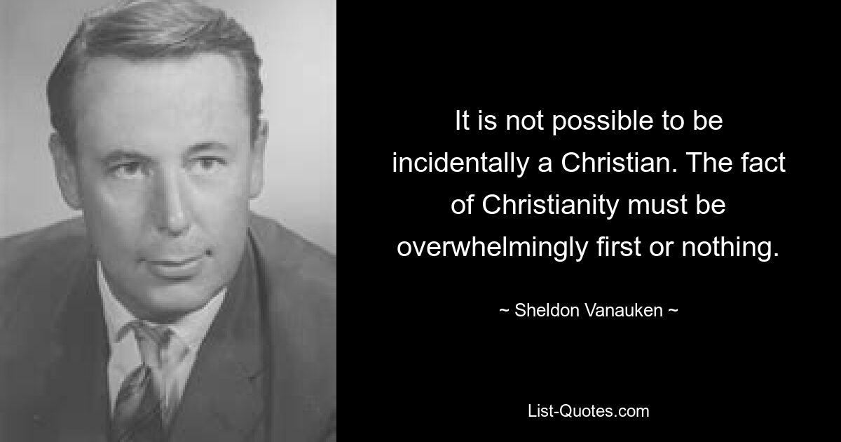 It is not possible to be incidentally a Christian. The fact of Christianity must be overwhelmingly first or nothing. — © Sheldon Vanauken