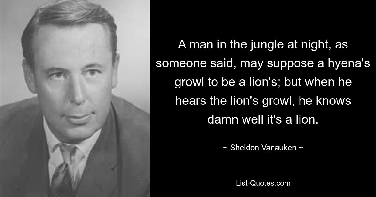 A man in the jungle at night, as someone said, may suppose a hyena's growl to be a lion's; but when he hears the lion's growl, he knows damn well it's a lion. — © Sheldon Vanauken