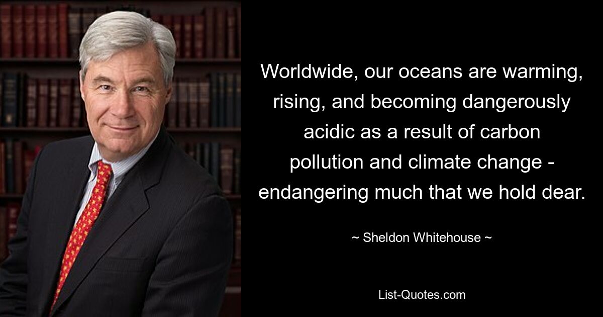 Worldwide, our oceans are warming, rising, and becoming dangerously acidic as a result of carbon pollution and climate change - endangering much that we hold dear. — © Sheldon Whitehouse