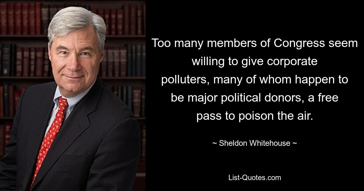 Too many members of Congress seem willing to give corporate polluters, many of whom happen to be major political donors, a free pass to poison the air. — © Sheldon Whitehouse