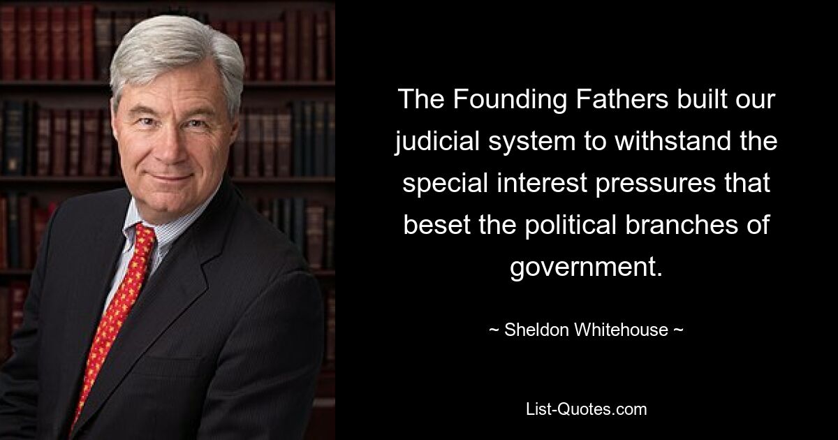 The Founding Fathers built our judicial system to withstand the special interest pressures that beset the political branches of government. — © Sheldon Whitehouse