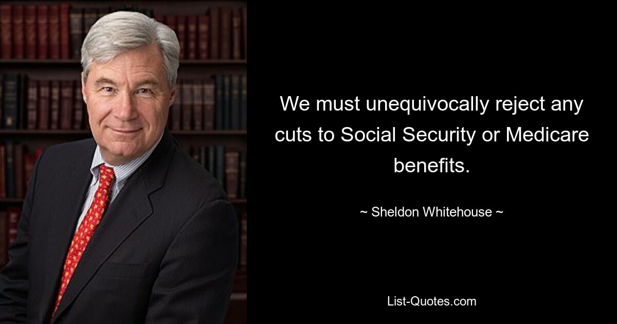 We must unequivocally reject any cuts to Social Security or Medicare benefits. — © Sheldon Whitehouse