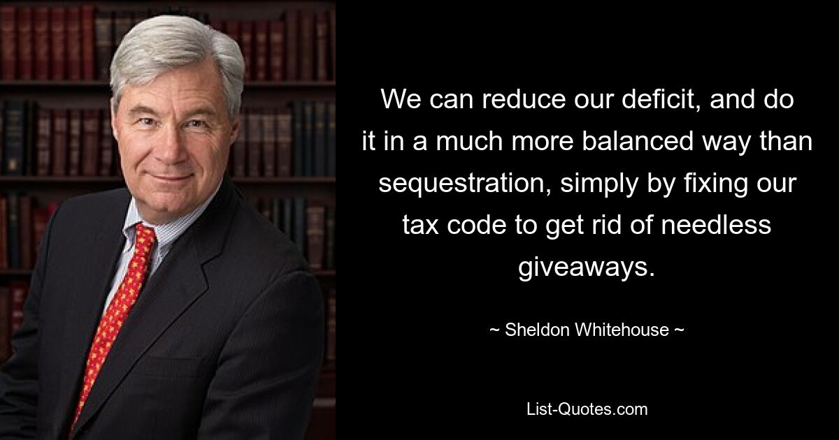 We can reduce our deficit, and do it in a much more balanced way than sequestration, simply by fixing our tax code to get rid of needless giveaways. — © Sheldon Whitehouse