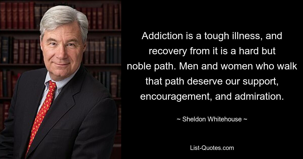 Addiction is a tough illness, and recovery from it is a hard but noble path. Men and women who walk that path deserve our support, encouragement, and admiration. — © Sheldon Whitehouse